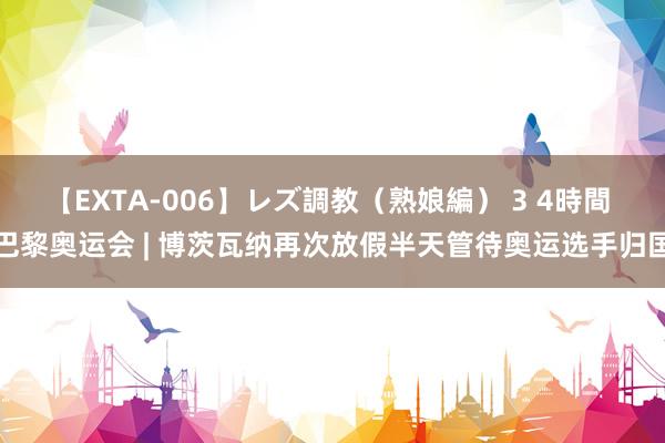 【EXTA-006】レズ調教（熟娘編） 3 4時間 巴黎奥运会 | 博茨瓦纳再次放假半天管待奥运选手归国