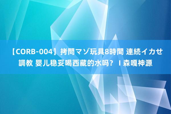 【CORB-004】拷問マゾ玩具8時間 連続イカせ調教 婴儿稳妥喝西藏的水吗？ I 森嘎神源