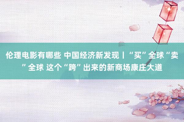 伦理电影有哪些 中国经济新发现丨“买”全球“卖”全球 这个“跨”出来的新商场康庄大道