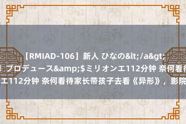 【RMIAD-106】新人 ひなの</a>2008-06-04ケイ・エム・プロデュース&$ミリオンエ112分钟 奈何看待家长带孩子去看《异形》，影院反遭投诉？