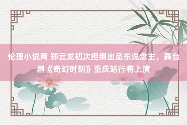 伦理小说网 郑云龙初次担纲出品东说念主，舞台剧《奇幻时刻》重庆站行将上演