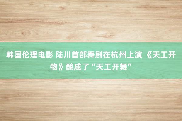 韩国伦理电影 陆川首部舞剧在杭州上演 《天工开物》酿成了“天工开舞”