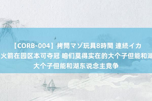 【CORB-004】拷問マゾ玩具8時間 連続イカせ調教 豪斯：火箭在园区本可夺冠 咱们莫得实在的大个子但能和湖东说念主竞争