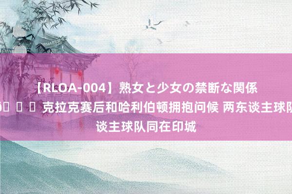 【RLOA-004】熟女と少女の禁断な関係 来皆来了?克拉克赛后和哈利伯顿拥抱问候 两东谈主球队同在印城