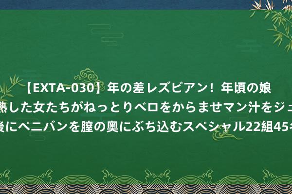 【EXTA-030】年の差レズビアン！年頃の娘たちとお母さんくらいの熟した女たちがねっとりベロをからませマン汁をジュルジュル舐め合った後にペニバンを膣の奥にぶち込むスペシャル22組45名4時間 【籽多多】为什么越来越多东谈主采选去伊朗作念试管婴儿？