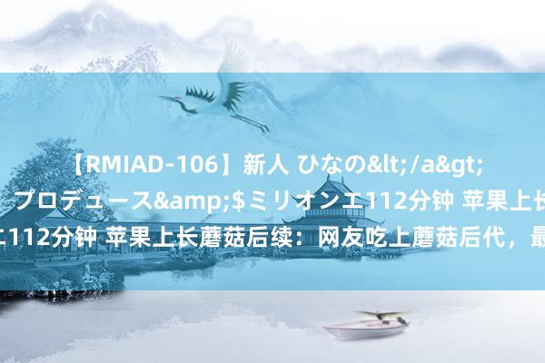 【RMIAD-106】新人 ひなの</a>2008-06-04ケイ・エム・プロデュース&$ミリオンエ112分钟 苹果上长蘑菇后续：网友吃上蘑菇后代，最爱用它炖蛋