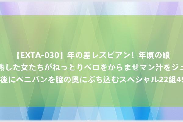 【EXTA-030】年の差レズビアン！年頃の娘たちとお母さんくらいの熟した女たちがねっとりベロをからませマン汁をジュルジュル舐め合った後にペニバンを膣の奥にぶち込むスペシャル22組45名4時間 居民、企业入款双双缩减 ，钱去哪了？