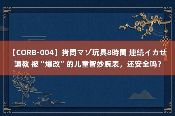 【CORB-004】拷問マゾ玩具8時間 連続イカせ調教 被“爆改”的儿童智妙腕表，还安全吗？