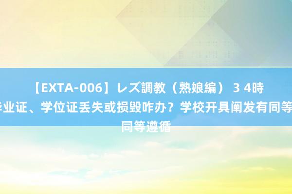 【EXTA-006】レズ調教（熟娘編） 3 4時間 毕业证、学位证丢失或损毁咋办？学校开具阐发有同等遵循