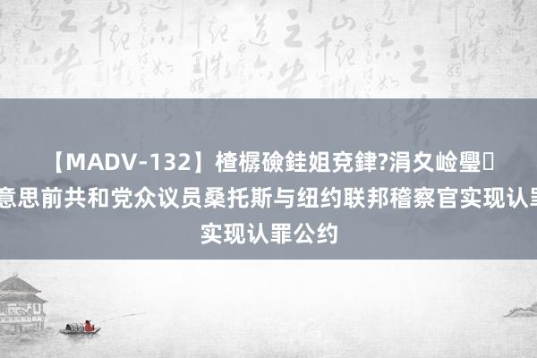 【MADV-132】楂樼礆銈姐兗銉?涓夊崄璺法 好意思前共和党众议员桑托斯与纽约联邦稽察官实现认罪公约