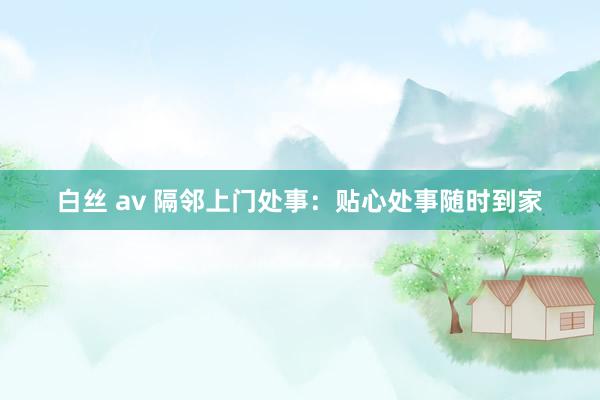 白丝 av 隔邻上门处事：贴心处事随时到家