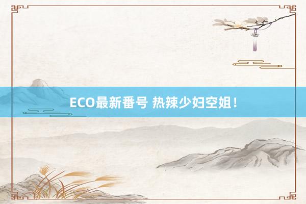 ECO最新番号 热辣少妇空姐！