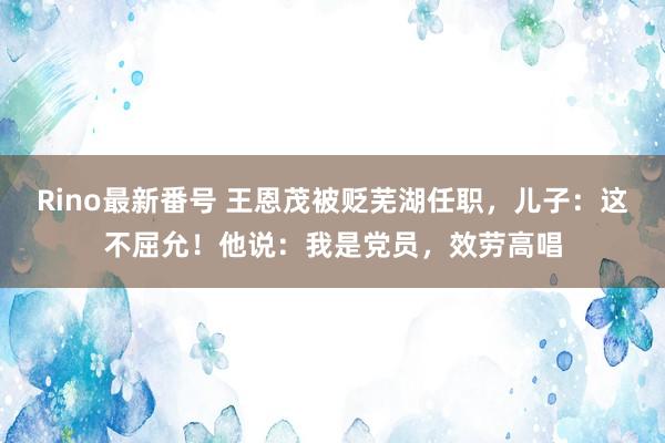 Rino最新番号 王恩茂被贬芜湖任职，儿子：这不屈允！他说：我是党员，效劳高唱