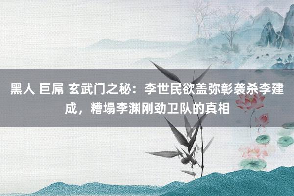 黑人 巨屌 玄武门之秘：李世民欲盖弥彰袭杀李建成，糟塌李渊刚劲卫队的真相