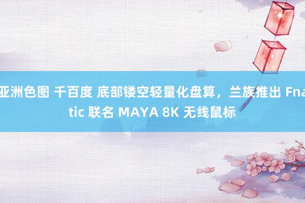 亚洲色图 千百度 底部镂空轻量化盘算，兰族推出 Fnatic 联名 MAYA 8K 无线鼠标