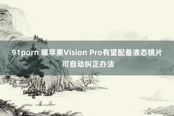 91porn 曝苹果Vision Pro有望配备液态镜片 可自动纠正办法