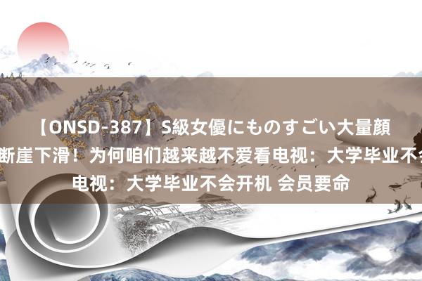 【ONSD-387】S級女優にものすごい大量顔射4時間 开机率断崖下滑！为何咱们越来越不爱看电视：大学毕业不会开机 会员要命