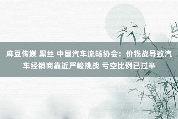 麻豆传媒 黑丝 中国汽车流畅协会：价钱战导致汽车经销商靠近严峻挑战 亏空比例已过半