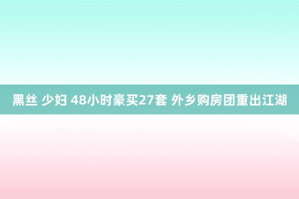 黑丝 少妇 48小时豪买27套 外乡购房团重出江湖