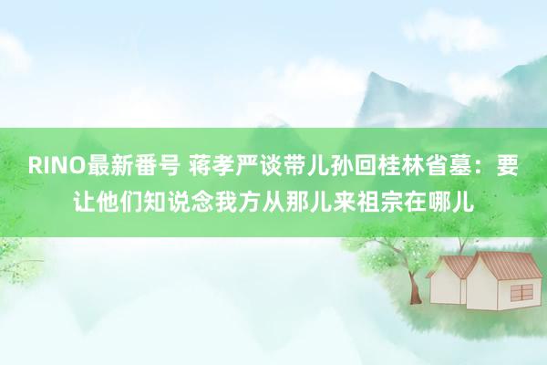 RINO最新番号 蒋孝严谈带儿孙回桂林省墓：要让他们知说念我方从那儿来祖宗在哪儿