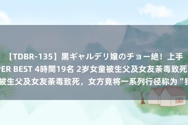 【TDBR-135】黒ギャルデリ嬢のチョー絶！上手いフェラチオ！！SUPER BEST 4時間19名 2岁女童被生父及女友荼毒致死，女方竟将一系列行径称为“猎杀手艺”