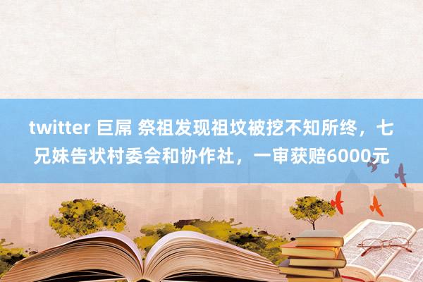 twitter 巨屌 祭祖发现祖坟被挖不知所终，七兄妹告状村委会和协作社，一审获赔6000元