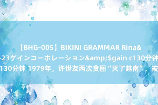 【BHG-005】BIKINI GRAMMAR Rina</a>2017-04-23ゲインコーポレーション&$gain c130分钟 1979年，许世友两次贪图“灭了越南”，被中央军委弥留叫停