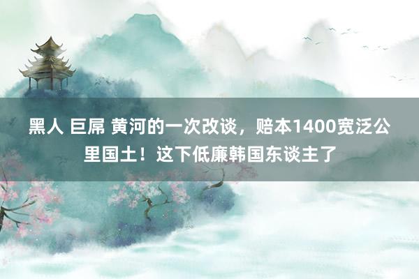 黑人 巨屌 黄河的一次改谈，赔本1400宽泛公里国土！这下低廉韩国东谈主了