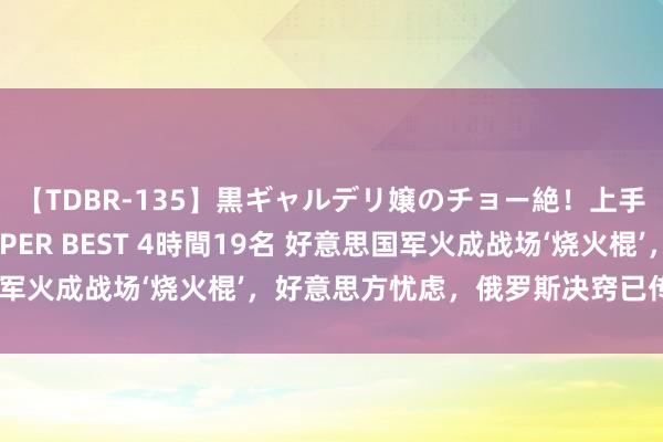 【TDBR-135】黒ギャルデリ嬢のチョー絶！上手いフェラチオ！！SUPER BEST 4時間19名 好意思国军火成战场‘烧火棍’，好意思方忧虑，俄罗斯决窍已传授给中国