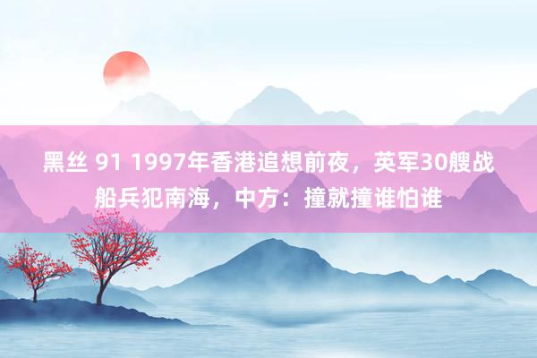 黑丝 91 1997年香港追想前夜，英军30艘战船兵犯南海，中方：撞就撞谁怕谁