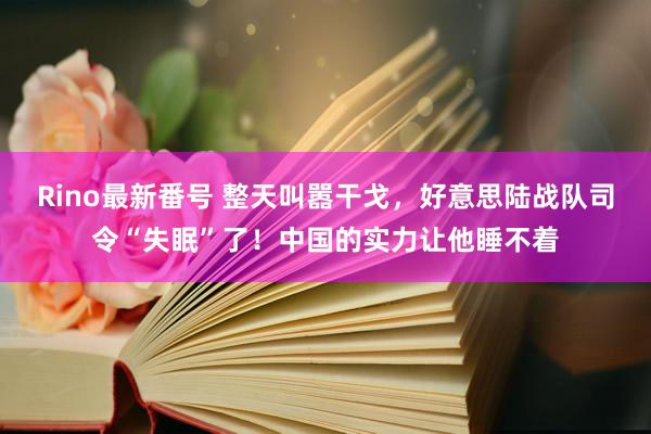 Rino最新番号 整天叫嚣干戈，好意思陆战队司令“失眠”了！中国的实力让他睡不着