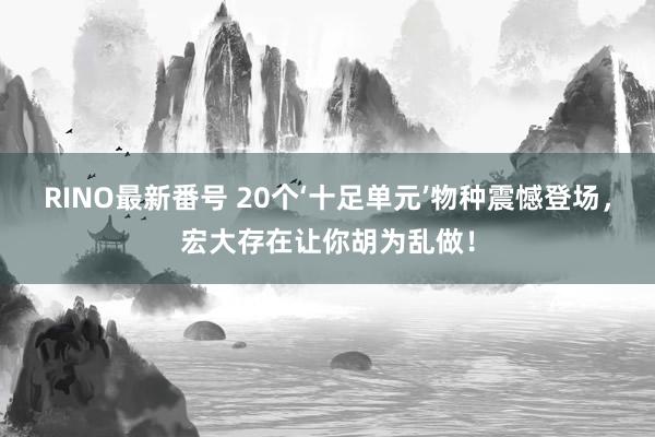 RINO最新番号 20个‘十足单元’物种震憾登场，宏大存在让你胡为乱做！