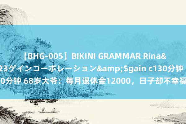 【BHG-005】BIKINI GRAMMAR Rina</a>2017-04-23ゲインコーポレーション&$gain c130分钟 68岁大爷：每月退休金12000，日子却不幸福，我不想有这样多钱