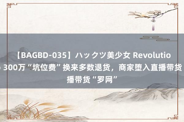 【BAGBD-035】ハックツ美少女 Revolution Rino 300万“坑位费”换来多数退货，商家堕入直播带货“罗网”