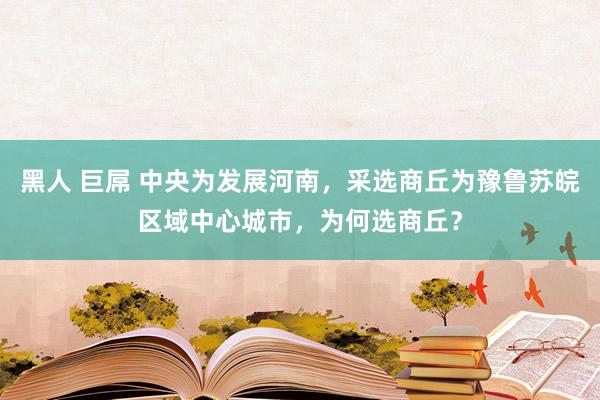 黑人 巨屌 中央为发展河南，采选商丘为豫鲁苏皖区域中心城市，为何选商丘？