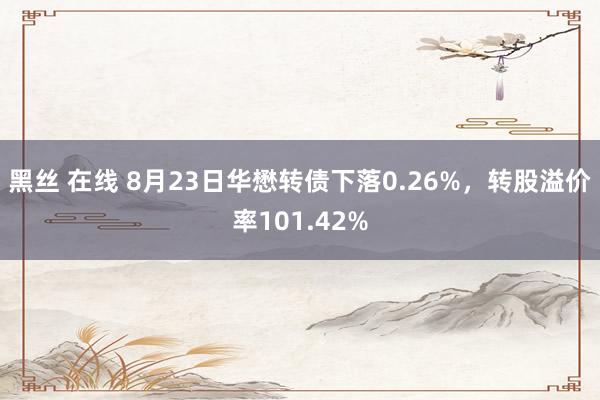 黑丝 在线 8月23日华懋转债下落0.26%，转股溢价率101.42%