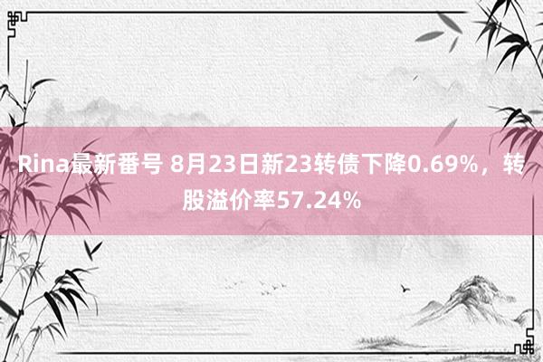 Rina最新番号 8月23日新23转债下降0.69%，转股溢价率57.24%