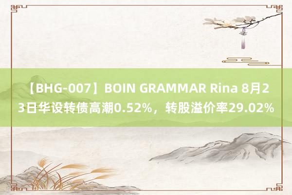 【BHG-007】BOIN GRAMMAR Rina 8月23日华设转债高潮0.52%，转股溢价率29.02%