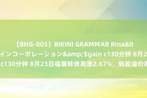 【BHG-005】BIKINI GRAMMAR Rina</a>2017-04-23ゲインコーポレーション&$gain c130分钟 8月23日福蓉转债高涨2.67%，转股溢价率17.09%