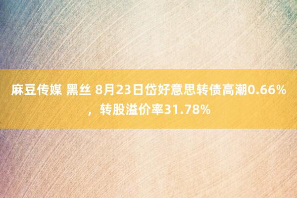 麻豆传媒 黑丝 8月23日岱好意思转债高潮0.66%，转股溢价率31.78%