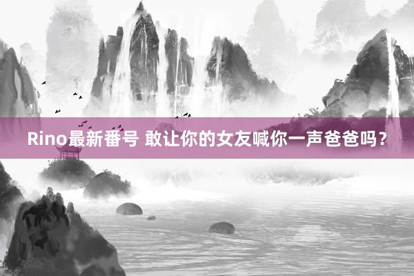 Rino最新番号 敢让你的女友喊你一声爸爸吗？