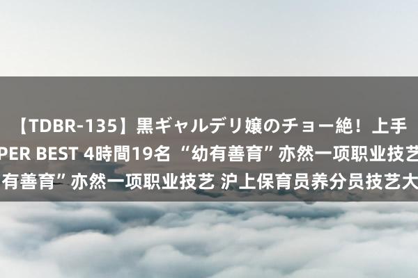 【TDBR-135】黒ギャルデリ嬢のチョー絶！上手いフェラチオ！！SUPER BEST 4時間19名 “幼有善育”亦然一项职业技艺 沪上保育员养分员技艺大比拼