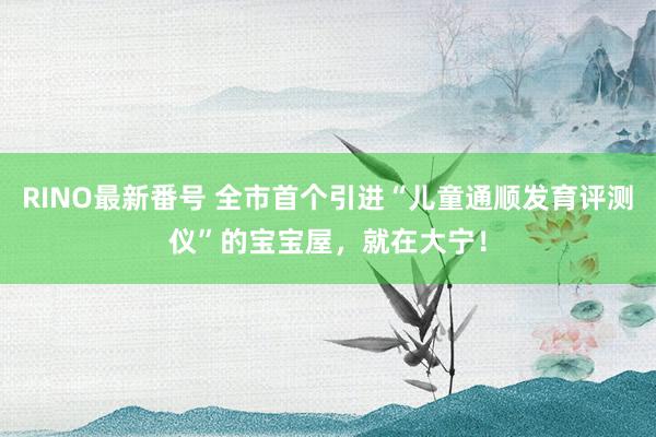 RINO最新番号 全市首个引进“儿童通顺发育评测仪”的宝宝屋，就在大宁！