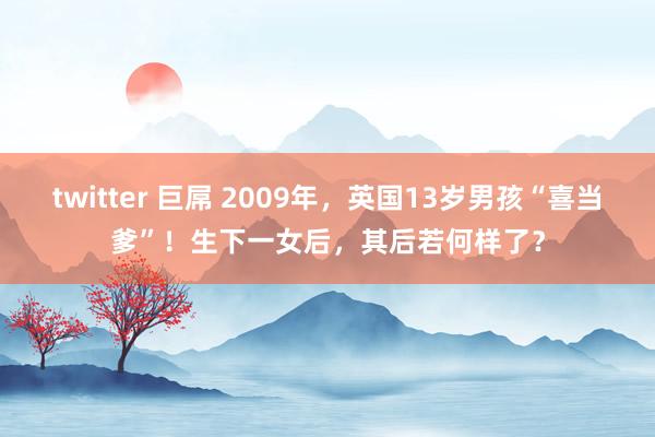 twitter 巨屌 2009年，英国13岁男孩“喜当爹”！生下一女后，其后若何样了？