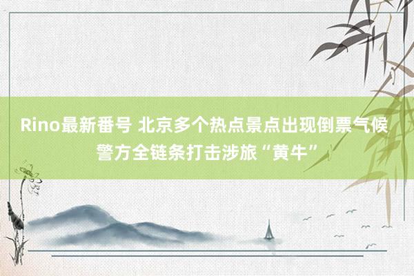 Rino最新番号 北京多个热点景点出现倒票气候 警方全链条打击涉旅“黄牛”