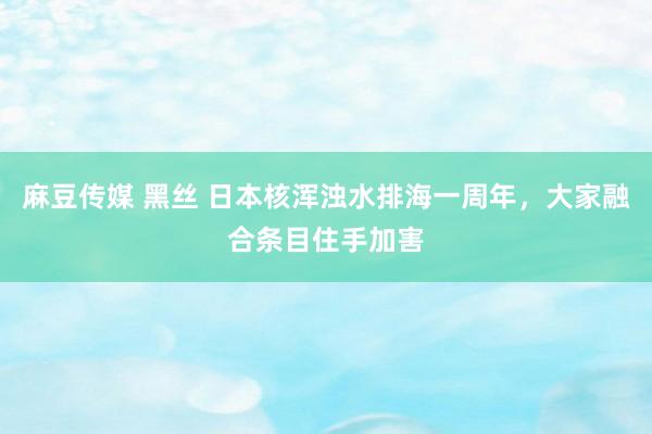 麻豆传媒 黑丝 日本核浑浊水排海一周年，大家融合条目住手加害