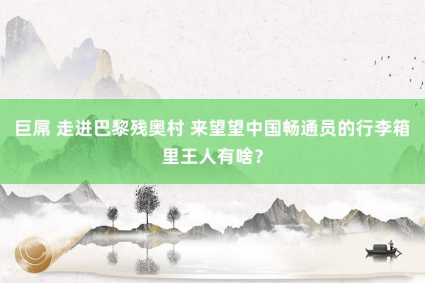 巨屌 走进巴黎残奥村 来望望中国畅通员的行李箱里王人有啥？