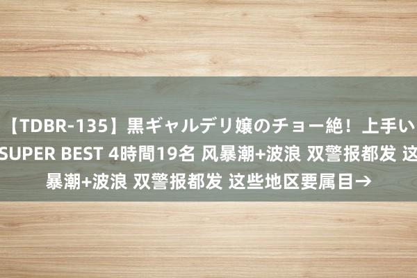 【TDBR-135】黒ギャルデリ嬢のチョー絶！上手いフェラチオ！！SUPER BEST 4時間19名 风暴潮+波浪 双警报都发 这些地区要属目→