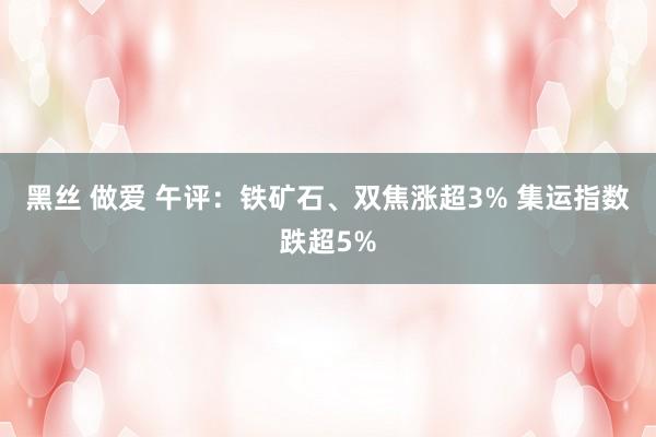 黑丝 做爱 午评：铁矿石、双焦涨超3% 集运指数跌超5%