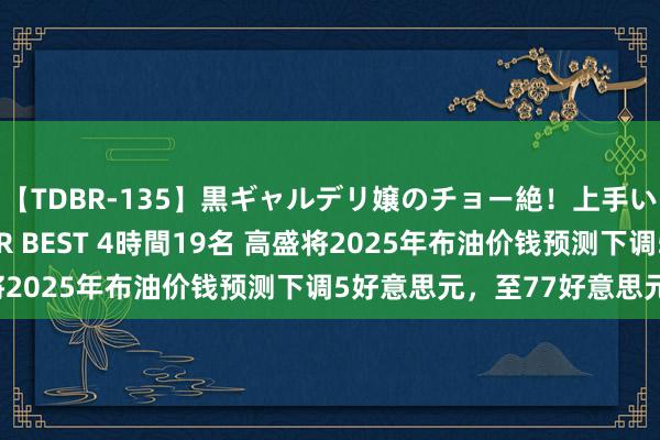 【TDBR-135】黒ギャルデリ嬢のチョー絶！上手いフェラチオ！！SUPER BEST 4時間19名 高盛将2025年布油价钱预测下调5好意思元，至77好意思元/桶